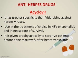 ANTI-HERPES DRUGS
Acyclovir
• It has greater specificity than Vidarabine against
herpes viruses.
• Use in the treatment of choice in HSV encephalitis
and increase rate of survival.
• It is given prophylactically to sero +ve patients
before bone marrow & after heart transplants
 