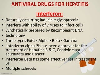 ANTIVIRAL DRUGS FOR HEPATITIS
Interferon:
• Naturally occurring inducible glycoprotein
• Interfere with ability of viruses to infect cells
• Synthetically prepared by Recombinant DNA
• technology
• Three types Exist ▪ Alpha ▪ Beta ▪ Gamma
• Interferon alpha-2b has been approver for the
treatment of Hepatitis B & C, Condylomata
acuminata and Cancer
• Interferon Beta has some effectiveness in treatment
of
• Multiple sclerosis
 