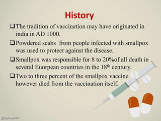 History
The tradition of vaccination may have originated in
india in AD 1000.
Powdered scabs from people infected with smallpox
was used to protect against the disease.
Smallpox was responsible for 8 to 20%of all death in
several Euorpean countries in the 18th century.
Two to three percent of the smallpox vaccine
however died from the vaccination itself.
 