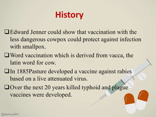 History
Edward Jenner could show that vaccination with the
less dangerous cowpox could protect against infection
with smallpox.
Word vaccination which is derived from vacca, the
latin word for cow.
In 1885Pasture developed a vaccine against rabies
based on a live attenuated virus.
Over the next 20 years killed typhoid and plague
vaccines were developed.
 