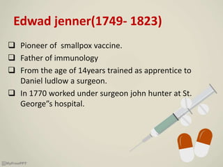Edwad jenner(1749- 1823)
 Pioneer of smallpox vaccine.
 Father of immunology
 From the age of 14years trained as apprentice to
Daniel ludlow a surgeon.
 In 1770 worked under surgeon john hunter at St.
George”s hospital.
 