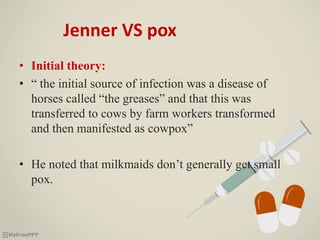 Jenner VS pox
• Initial theory:
• “ the initial source of infection was a disease of
horses called “the greases” and that this was
transferred to cows by farm workers transformed
and then manifested as cowpox”
• He noted that milkmaids don’t generally get small
pox.
 