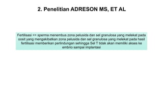 Fertilisasi => sperma menembus zona pelusida dan sel granulosa yang melekat pada
oosit yang mengakibatkan zona pelusida dan sel granulosa yang melekat pada hasil
fertilisasi memberikan perlindungan sehingga Sel T tidak akan memiliki akses ke
embrio sampai implantasi
2. Penelitian ADRESON MS, ET AL
 