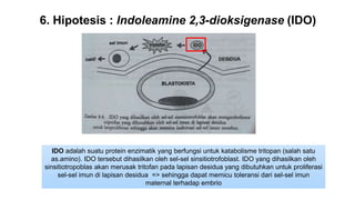 6. Hipotesis : Indoleamine 2,3-dioksigenase (IDO)
IDO adalah suatu protein enzimatik yang berfungsi untuk katabolisme tritopan (salah satu
as.amino). IDO tersebut dihasilkan oleh sel-sel sinsitiotrofoblast. IDO yang dihasilkan oleh
sinsitiotropoblas akan merusak tritofan pada lapisan desidua yang dibutuhkan untuk proliferasi
sel-sel imun di lapisan desidua => sehingga dapat memicu toleransi dari sel-sel imun
maternal terhadap embrio
 