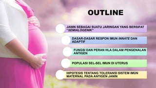 OUTLINE
JANIN SEBAGAI SUATU JARINGAN YANG BERSIFAT
“SEMIALOGENIK”
DASAR-DASAR RESPON IMUN INNATE DAN
ADAPTIF
FUNGSI DAN PERAN HLA DALAM PENGENALAN
ANTIGEN
POPULASI SEL-SEL IMUN DI UTERUS
HIPOTESIS TENTANG TOLERANSI SISTEM IMUN
MATERNAL PADA ANTIGEN JANIN
 