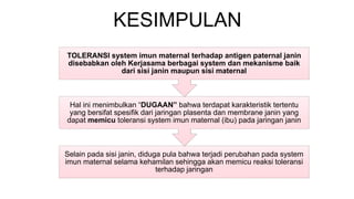 KESIMPULAN
Selain pada sisi janin, diduga pula bahwa terjadi perubahan pada system
imun maternal selama kehamilan sehingga akan memicu reaksi toleransi
terhadap jaringan
Hal ini menimbulkan “DUGAAN” bahwa terdapat karakteristik tertentu
yang bersifat spesifik dari jaringan plasenta dan membrane janin yang
dapat memicu toleransi system imun maternal (ibu) pada jaringan janin
TOLERANSI system imun maternal terhadap antigen paternal janin
disebabkan oleh Kerjasama berbagai system dan mekanisme baik
dari sisi janin maupun sisi maternal
 