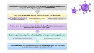 Dengan dikenalnya Non-Self => system imun akan menyerang non-self agar tidak terjadi
invasi (kerusakan) pada jaringan/sel normal (self).
Dalam mengeliminasi Antigen/Non-self membutuhkan kemampuan untuk mengenali antara
Self (Merupakan bagian dari tubuh itu sendiri/ no toxic) Non-self (benda asing, harus dieliminasi/toxic)
Peranan utama dari system imun adalah “Untuk melindungi Tubuh dari invasi organisme
asing (Non-Self) dan produk toksik mereka
Jika, Tubuh MENGENALI “Non-Self”, maka REAKSI yang TERJADI, adalah
Mekanisme Pertahanan Lini 1: Barier Fisik
(Mukosa), Barier Kimia (air mata, keringat, urine), dan
Bioflora (mikroba yang hidup pada kulit)
Mekanisme pertahanan Lini 2 : Fagositosis,
Inflamasi, dan Demam
Mekanisme Pertahan Lini 3: Respon Imun Humoral
(Sel B), dan Respon Imun Spesifik (Sel T)
Sistem Imun, mengacu pada kemampuan tubuh MENAHAN atau MENGELIMINASI benda
asing (Non-Self/Antigen) => yang potensial BERBAHAYA
 