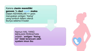 Karena Janin memiliki
genom ½ dari ayah maka
Dalam KEHAMILAN => janin
merupakan antigen “Asing”
yang tumbuh dalam uterus
ibunya selama 9 bulan
Namun HAL YANG
MENJADI PERHATIAN
adalah : antigen “Asing
ini” tidak terancam oleh
system imun ibu
 