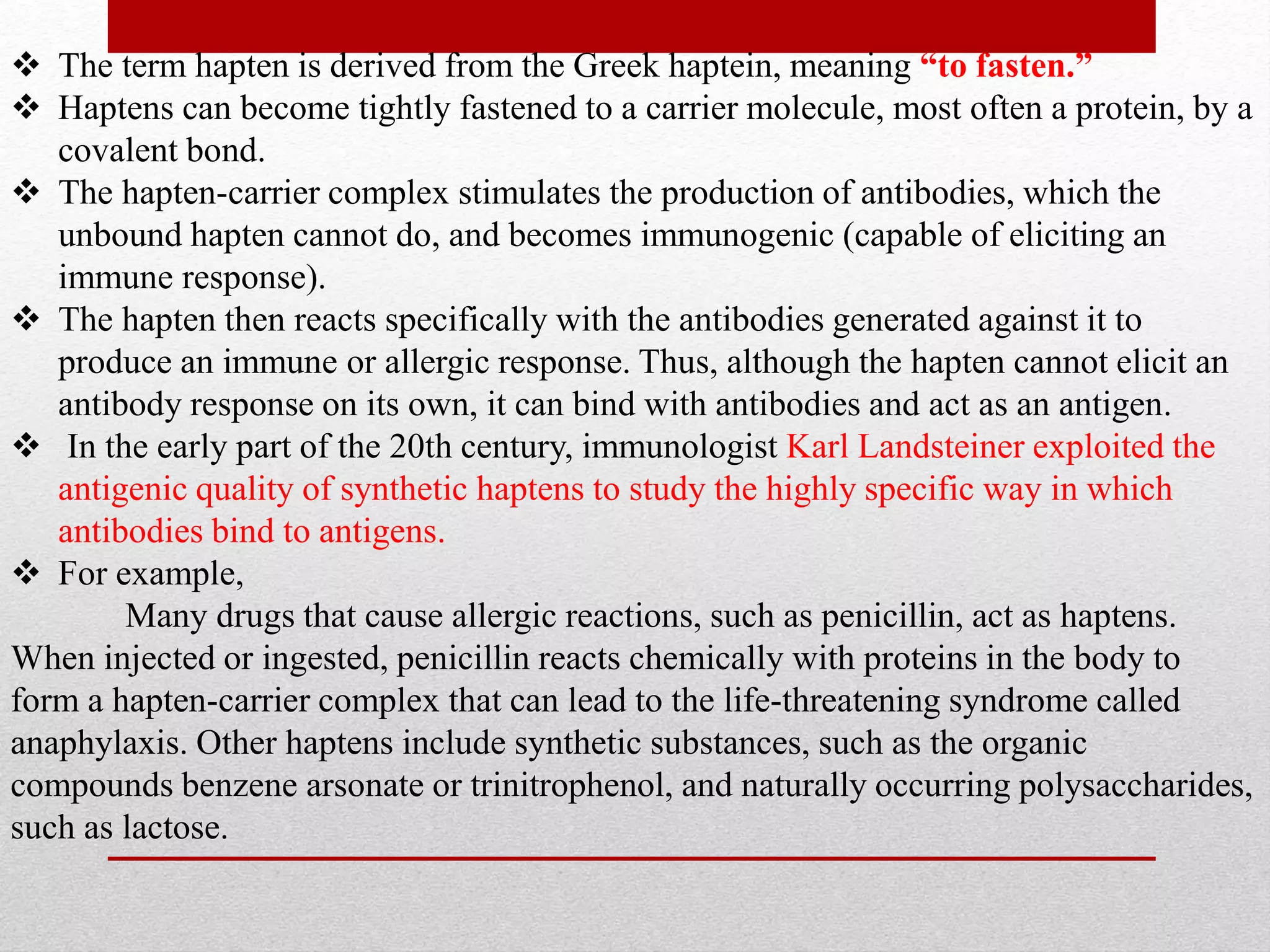  The term hapten is derived from the Greek haptein, meaning “to fasten.”
 Haptens can become tightly fastened to a carrier molecule, most often a protein, by a
covalent bond.
 The hapten-carrier complex stimulates the production of antibodies, which the
unbound hapten cannot do, and becomes immunogenic (capable of eliciting an
immune response).
 The hapten then reacts specifically with the antibodies generated against it to
produce an immune or allergic response. Thus, although the hapten cannot elicit an
antibody response on its own, it can bind with antibodies and act as an antigen.
 In the early part of the 20th century, immunologist Karl Landsteiner exploited the
antigenic quality of synthetic haptens to study the highly specific way in which
antibodies bind to antigens.
 For example,
Many drugs that cause allergic reactions, such as penicillin, act as haptens.
When injected or ingested, penicillin reacts chemically with proteins in the body to
form a hapten-carrier complex that can lead to the life-threatening syndrome called
anaphylaxis. Other haptens include synthetic substances, such as the organic
compounds benzene arsonate or trinitrophenol, and naturally occurring polysaccharides,
such as lactose.
 