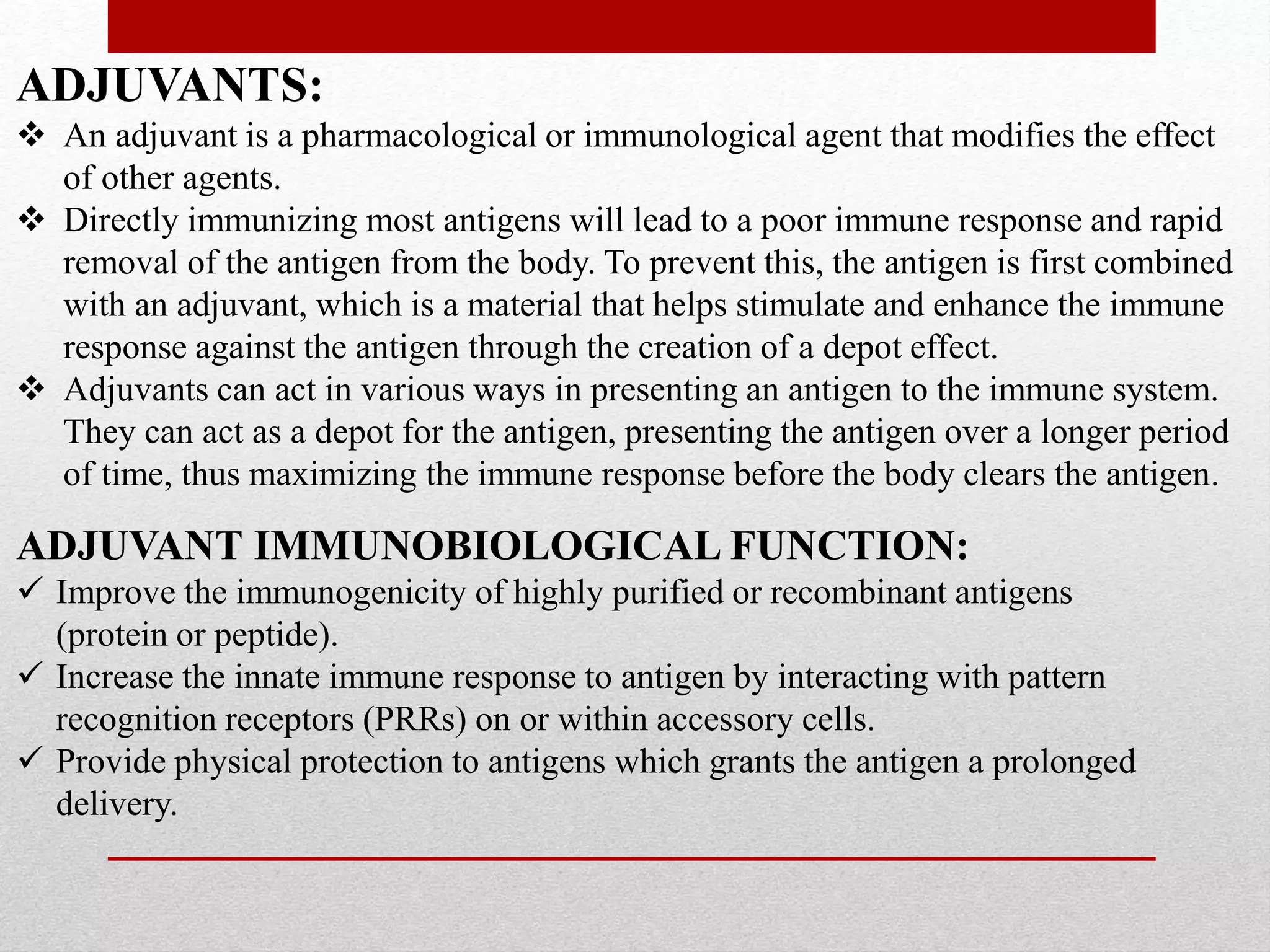 ADJUVANTS:
 An adjuvant is a pharmacological or immunological agent that modifies the effect
of other agents.
 Directly immunizing most antigens will lead to a poor immune response and rapid
removal of the antigen from the body. To prevent this, the antigen is first combined
with an adjuvant, which is a material that helps stimulate and enhance the immune
response against the antigen through the creation of a depot effect.
 Adjuvants can act in various ways in presenting an antigen to the immune system.
They can act as a depot for the antigen, presenting the antigen over a longer period
of time, thus maximizing the immune response before the body clears the antigen.
ADJUVANT IMMUNOBIOLOGICAL FUNCTION:
 Improve the immunogenicity of highly purified or recombinant antigens
(protein or peptide).
 Increase the innate immune response to antigen by interacting with pattern
recognition receptors (PRRs) on or within accessory cells.
 Provide physical protection to antigens which grants the antigen a prolonged
delivery.
 