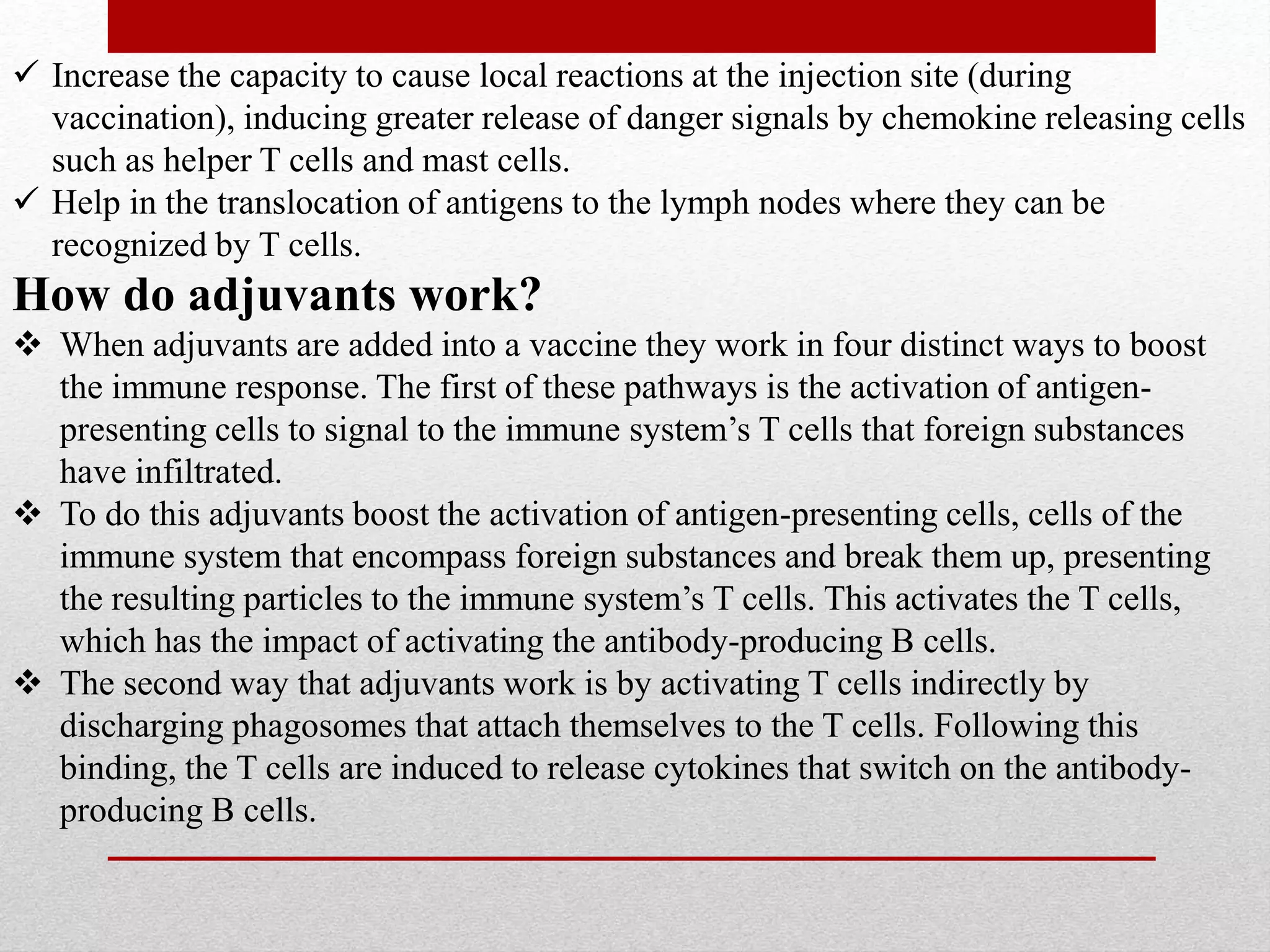  Increase the capacity to cause local reactions at the injection site (during
vaccination), inducing greater release of danger signals by chemokine releasing cells
such as helper T cells and mast cells.
 Help in the translocation of antigens to the lymph nodes where they can be
recognized by T cells.
How do adjuvants work?
 When adjuvants are added into a vaccine they work in four distinct ways to boost
the immune response. The first of these pathways is the activation of antigen-
presenting cells to signal to the immune system’s T cells that foreign substances
have infiltrated.
 To do this adjuvants boost the activation of antigen-presenting cells, cells of the
immune system that encompass foreign substances and break them up, presenting
the resulting particles to the immune system’s T cells. This activates the T cells,
which has the impact of activating the antibody-producing B cells.
 The second way that adjuvants work is by activating T cells indirectly by
discharging phagosomes that attach themselves to the T cells. Following this
binding, the T cells are induced to release cytokines that switch on the antibody-
producing B cells.
 