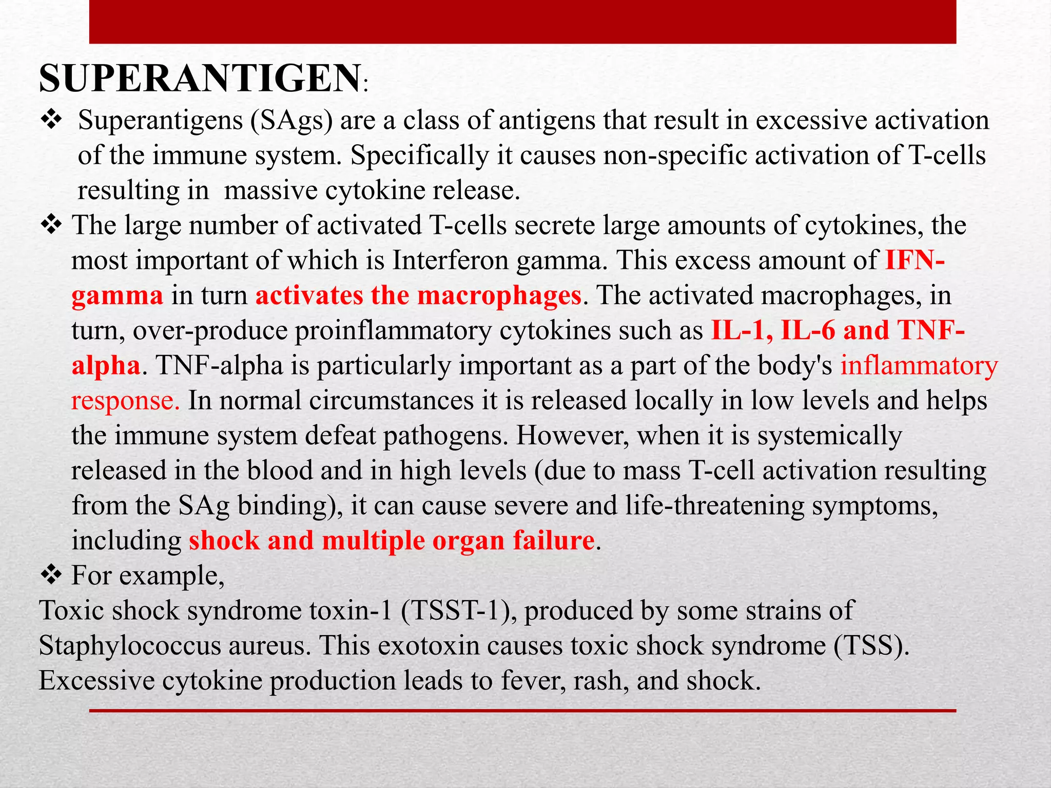 SUPERANTIGEN:
 Superantigens (SAgs) are a class of antigens that result in excessive activation
of the immune system. Specifically it causes non-specific activation of T-cells
resulting in massive cytokine release.
 The large number of activated T-cells secrete large amounts of cytokines, the
most important of which is Interferon gamma. This excess amount of IFN-
gamma in turn activates the macrophages. The activated macrophages, in
turn, over-produce proinflammatory cytokines such as IL-1, IL-6 and TNF-
alpha. TNF-alpha is particularly important as a part of the body's inflammatory
response. In normal circumstances it is released locally in low levels and helps
the immune system defeat pathogens. However, when it is systemically
released in the blood and in high levels (due to mass T-cell activation resulting
from the SAg binding), it can cause severe and life-threatening symptoms,
including shock and multiple organ failure.
 For example,
Toxic shock syndrome toxin-1 (TSST-1), produced by some strains of
Staphylococcus aureus. This exotoxin causes toxic shock syndrome (TSS).
Excessive cytokine production leads to fever, rash, and shock.
 