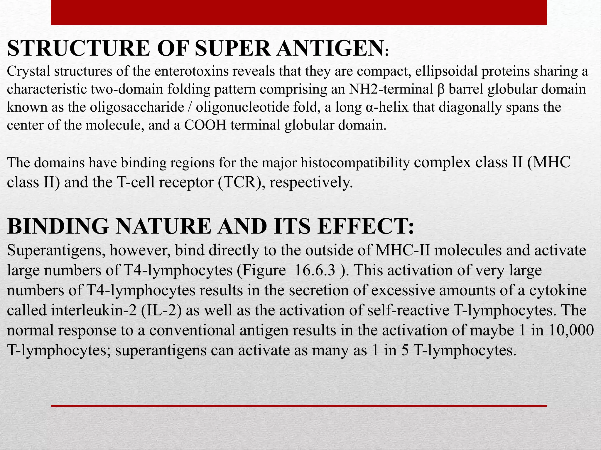 STRUCTURE OF SUPER ANTIGEN:
Crystal structures of the enterotoxins reveals that they are compact, ellipsoidal proteins sharing a
characteristic two-domain folding pattern comprising an NH2-terminal β barrel globular domain
known as the oligosaccharide / oligonucleotide fold, a long α-helix that diagonally spans the
center of the molecule, and a COOH terminal globular domain.
The domains have binding regions for the major histocompatibility complex class II (MHC
class II) and the T-cell receptor (TCR), respectively.
BINDING NATURE AND ITS EFFECT:
Superantigens, however, bind directly to the outside of MHC-II molecules and activate
large numbers of T4-lymphocytes (Figure 16.6.3 ). This activation of very large
numbers of T4-lymphocytes results in the secretion of excessive amounts of a cytokine
called interleukin-2 (IL-2) as well as the activation of self-reactive T-lymphocytes. The
normal response to a conventional antigen results in the activation of maybe 1 in 10,000
T-lymphocytes; superantigens can activate as many as 1 in 5 T-lymphocytes.
 