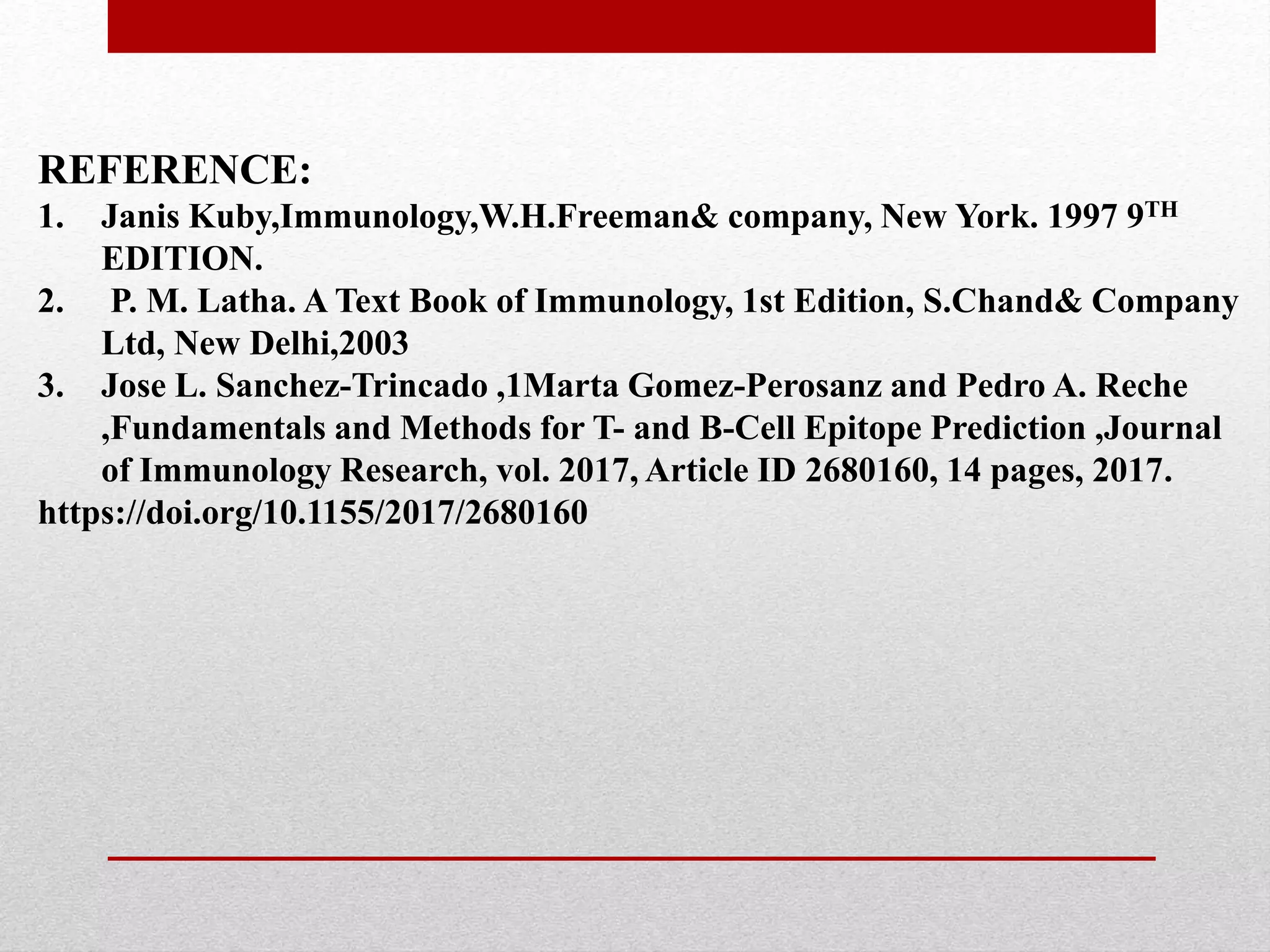 REFERENCE:
1. Janis Kuby,Immunology,W.H.Freeman& company, New York. 1997 9TH
EDITION.
2. P. M. Latha. A Text Book of Immunology, 1st Edition, S.Chand& Company
Ltd, New Delhi,2003
3. Jose L. Sanchez-Trincado ,1Marta Gomez-Perosanz and Pedro A. Reche
,Fundamentals and Methods for T- and B-Cell Epitope Prediction ,Journal
of Immunology Research, vol. 2017, Article ID 2680160, 14 pages, 2017.
https://doi.org/10.1155/2017/2680160
 