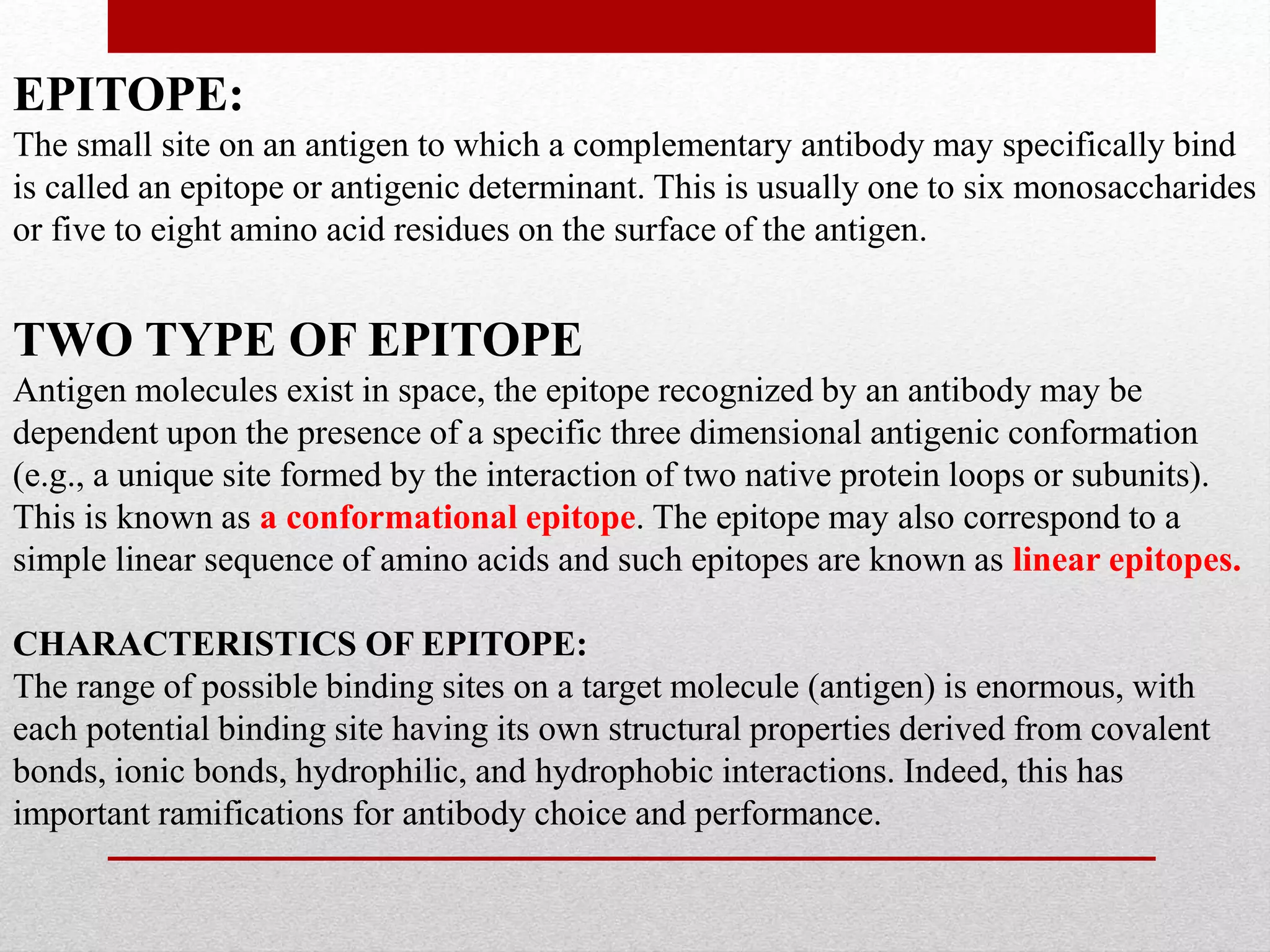 EPITOPE:
The small site on an antigen to which a complementary antibody may specifically bind
is called an epitope or antigenic determinant. This is usually one to six monosaccharides
or five to eight amino acid residues on the surface of the antigen.
TWO TYPE OF EPITOPE
Antigen molecules exist in space, the epitope recognized by an antibody may be
dependent upon the presence of a specific three dimensional antigenic conformation
(e.g., a unique site formed by the interaction of two native protein loops or subunits).
This is known as a conformational epitope. The epitope may also correspond to a
simple linear sequence of amino acids and such epitopes are known as linear epitopes.
CHARACTERISTICS OF EPITOPE:
The range of possible binding sites on a target molecule (antigen) is enormous, with
each potential binding site having its own structural properties derived from covalent
bonds, ionic bonds, hydrophilic, and hydrophobic interactions. Indeed, this has
important ramifications for antibody choice and performance.
 