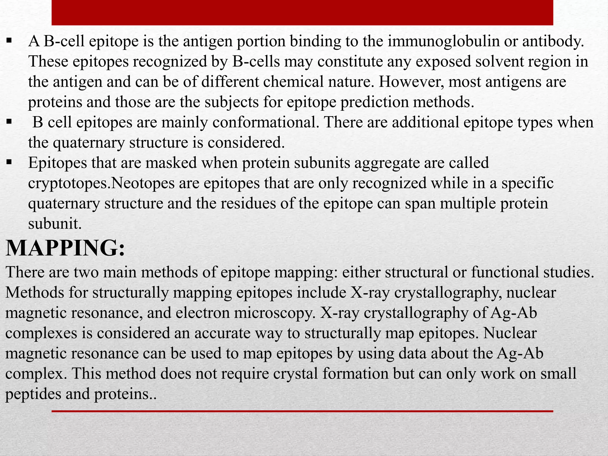  A B-cell epitope is the antigen portion binding to the immunoglobulin or antibody.
These epitopes recognized by B-cells may constitute any exposed solvent region in
the antigen and can be of different chemical nature. However, most antigens are
proteins and those are the subjects for epitope prediction methods.
 B cell epitopes are mainly conformational. There are additional epitope types when
the quaternary structure is considered.
 Epitopes that are masked when protein subunits aggregate are called
cryptotopes.Neotopes are epitopes that are only recognized while in a specific
quaternary structure and the residues of the epitope can span multiple protein
subunit.
MAPPING:
There are two main methods of epitope mapping: either structural or functional studies.
Methods for structurally mapping epitopes include X-ray crystallography, nuclear
magnetic resonance, and electron microscopy. X-ray crystallography of Ag-Ab
complexes is considered an accurate way to structurally map epitopes. Nuclear
magnetic resonance can be used to map epitopes by using data about the Ag-Ab
complex. This method does not require crystal formation but can only work on small
peptides and proteins..
 