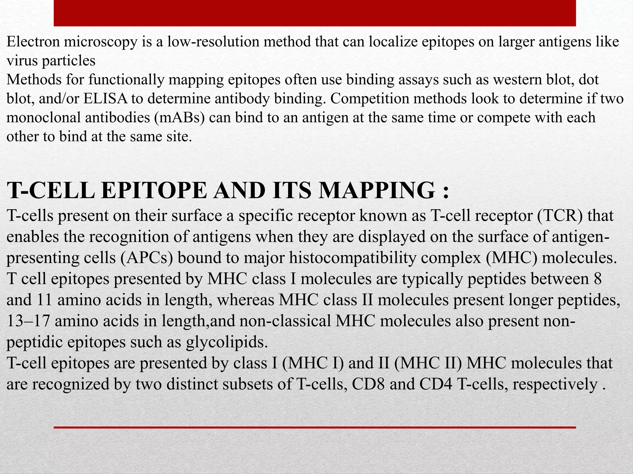 Electron microscopy is a low-resolution method that can localize epitopes on larger antigens like
virus particles
Methods for functionally mapping epitopes often use binding assays such as western blot, dot
blot, and/or ELISA to determine antibody binding. Competition methods look to determine if two
monoclonal antibodies (mABs) can bind to an antigen at the same time or compete with each
other to bind at the same site.
T-CELL EPITOPE AND ITS MAPPING :
T-cells present on their surface a specific receptor known as T-cell receptor (TCR) that
enables the recognition of antigens when they are displayed on the surface of antigen-
presenting cells (APCs) bound to major histocompatibility complex (MHC) molecules.
T cell epitopes presented by MHC class I molecules are typically peptides between 8
and 11 amino acids in length, whereas MHC class II molecules present longer peptides,
13–17 amino acids in length,and non-classical MHC molecules also present non-
peptidic epitopes such as glycolipids.
T-cell epitopes are presented by class I (MHC I) and II (MHC II) MHC molecules that
are recognized by two distinct subsets of T-cells, CD8 and CD4 T-cells, respectively .
 