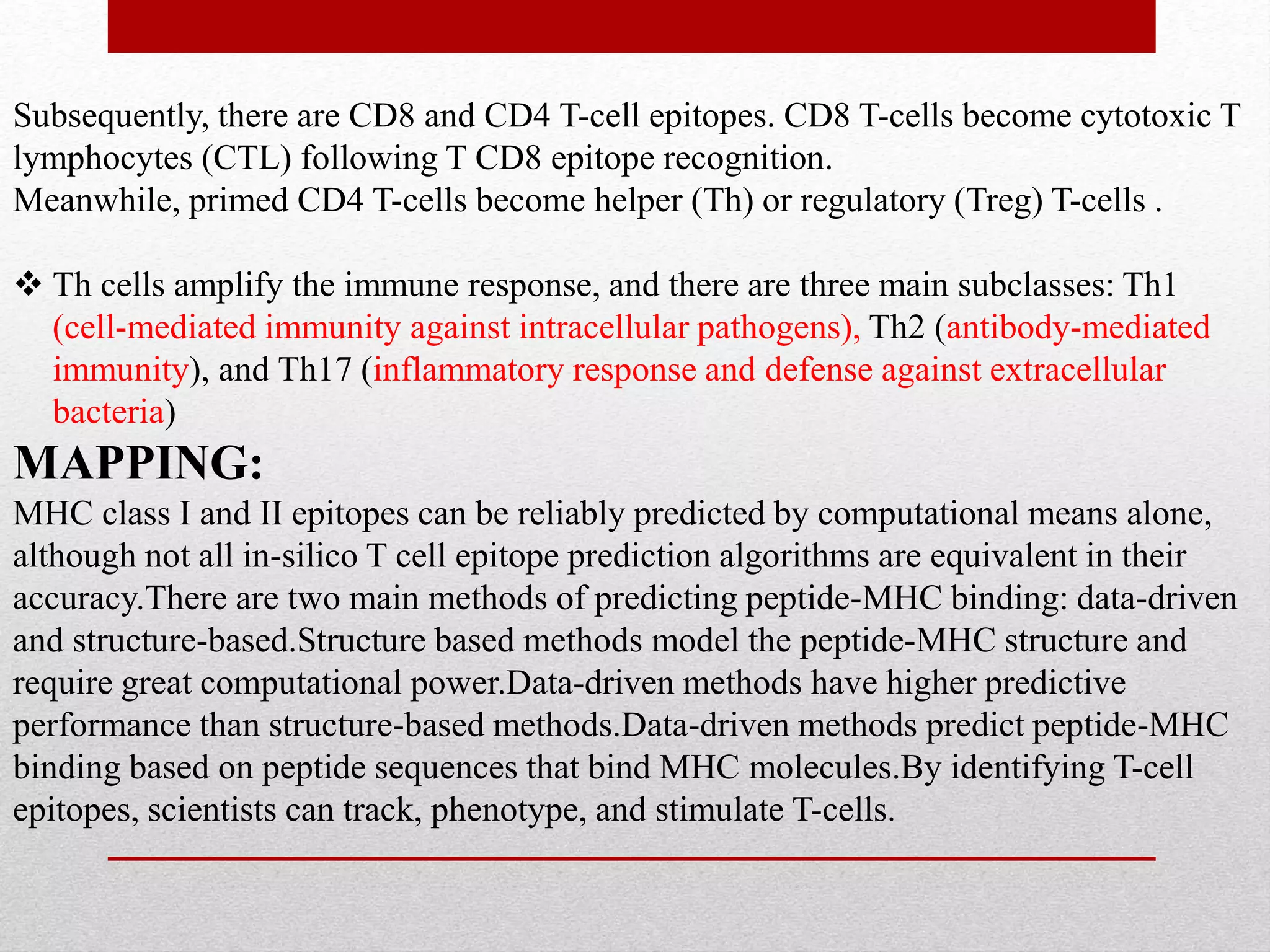Subsequently, there are CD8 and CD4 T-cell epitopes. CD8 T-cells become cytotoxic T
lymphocytes (CTL) following T CD8 epitope recognition.
Meanwhile, primed CD4 T-cells become helper (Th) or regulatory (Treg) T-cells .
 Th cells amplify the immune response, and there are three main subclasses: Th1
(cell-mediated immunity against intracellular pathogens), Th2 (antibody-mediated
immunity), and Th17 (inflammatory response and defense against extracellular
bacteria)
MAPPING:
MHC class I and II epitopes can be reliably predicted by computational means alone,
although not all in-silico T cell epitope prediction algorithms are equivalent in their
accuracy.There are two main methods of predicting peptide-MHC binding: data-driven
and structure-based.Structure based methods model the peptide-MHC structure and
require great computational power.Data-driven methods have higher predictive
performance than structure-based methods.Data-driven methods predict peptide-MHC
binding based on peptide sequences that bind MHC molecules.By identifying T-cell
epitopes, scientists can track, phenotype, and stimulate T-cells.
 