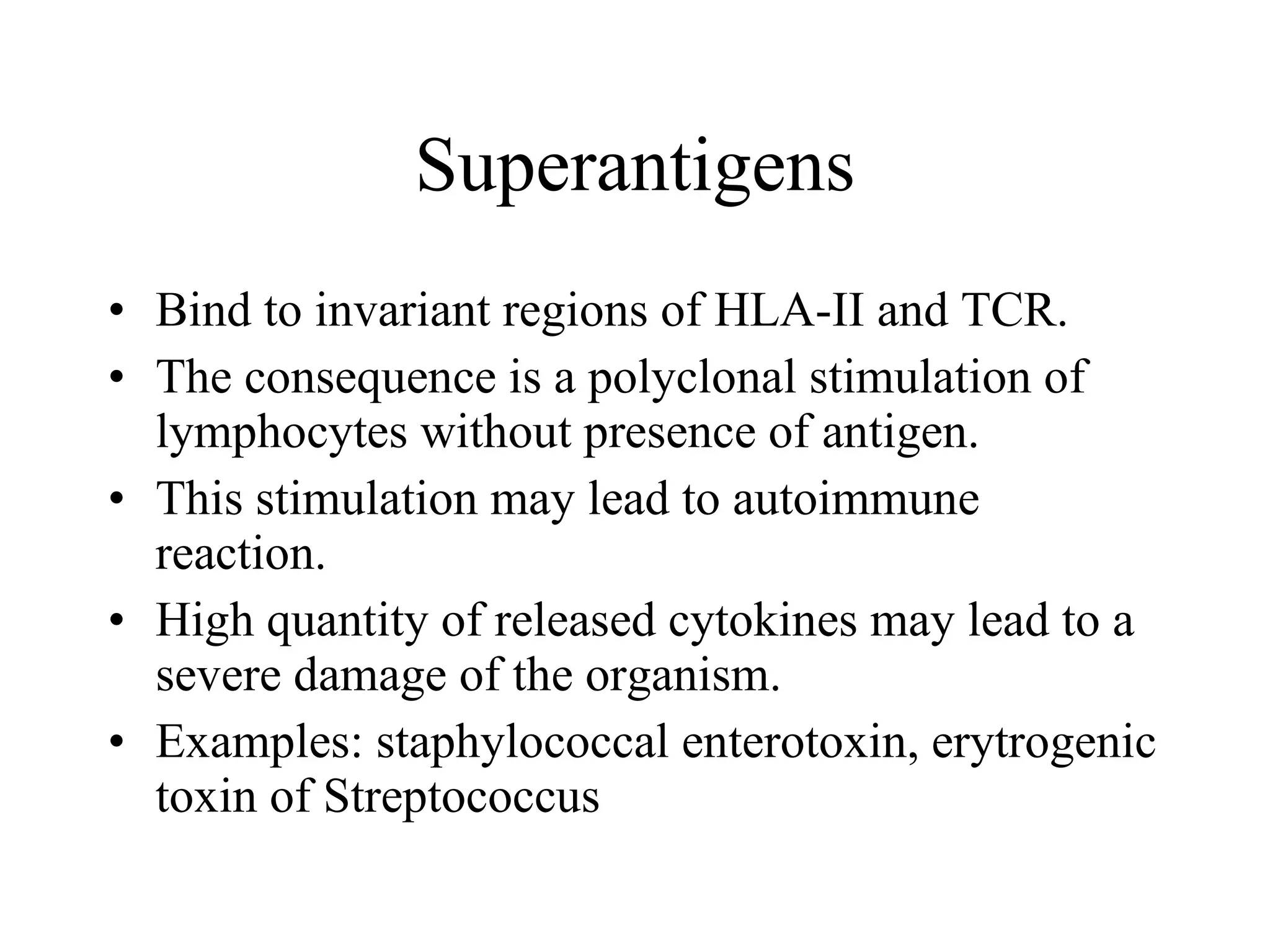 Superantigens Bind to invariant regions of HLA-II and TCR. The consequence is a polyclonal stimulation of lymphocytes without pr e sence of antigen. This stimulation may lead to autoimmune reaction. High quantity of released cytokines may lead to a severe damage of the organism. Examples: staphylococcal enterotoxin, erytrogenic toxin of Streptococcus  toxin  streptokoků 