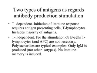 Two types of antige n s as regards antibody production stimulation T- dependent. Initiation of immune response requires antigen presenting cells, T-lymphocytes. Includes majority of antigens. T-independent. For the stimulation ob B-cells T-lymphocytes (and APC) are not necessary. Polysacharides are typical  e xamples. Only IgM is produced (not other isotypes). No immune memory is induced. T 