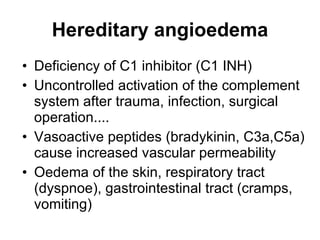Hereditary angioedema Deficiency of C1 inhibitor (C1 INH) Uncontrolled activation of the complement system after trauma, infection, surgical operation.... Vasoactive peptides ( bradykinin,  C3a,C5a) cause increased vascular permeability Oedema of the skin, respiratory tract (dyspnoe), gastrointestinal tract (cramps, vomiting) 