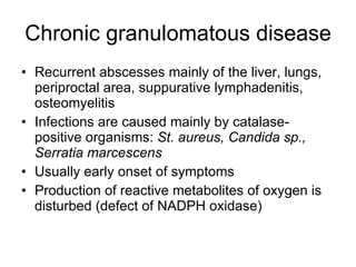 Chronic granulomatous disease Recurrent abscesses  mainly  of the liver, lungs, periproctal area, suppurative lymphadenitis, osteomyelitis Infections are caused  mainly  by catalase-positive organisms:  St. aureus, Candida  sp. , Serratia marcescens   Usually early onset of symptoms Production of reactive metabolites of oxygen is disturbed (defect of NADPH oxidase)  