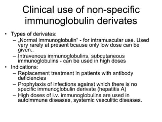 Clinical use of non-specific immunoglobulin derivates Types of derivates:  „ Normal immunoglobulin“ - for intramuscular use . Used very rarely at present bcause only low dose can be given.. Intravenous immunoglobulins , subcutaneous immunoglobulins  - can be used in high doses Indications:  Replacement treatment in patients with antibody deficiencies Prophylaxis of infections against which there is no specific immunoglobulin derivate (hepatitis A) High doses of i.v. immunoglobulins are used in autoimmune diseases , systemic vasculitic diseases. 