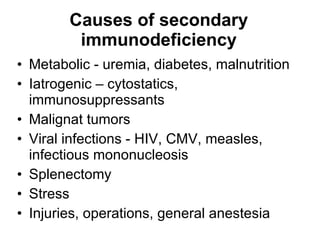 Causes of secondary immunodeficiency Metabolic - ur e mia, diabetes, malnutr it ion Iatrogenic – cytostatics,   immunosuppressants Malignat tumors Viral infections -  HIV , CMV ,  measles, infectious mononucleosis Splenectomy  Stres s Injuries, operations, general anestes ia 