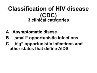 Classification of HIV disease (CDC) 3 clinical categories A  Asymptomatic disese B  „small“ opportunistic infections C  „big“ opportunistic infections and  other states that define AIDS 