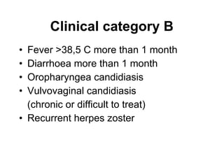 Clinical category B Fever >38,5 C more than 1 month  Diarrhoea more than 1 month Oropharyngea candidiasis Vulvovaginal candidiasis (chronic or difficult to treat) Recurrent herpes zoster 