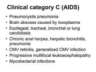 Clinical category C (AIDS) Pneumocystis pneumonia Brain abscess caused by toxoplasma Esofageal, tracheal, bronchial or lung candidiasis Chronic anal herpes, herpetic bronchitis, pneumonia CMV retinitis, generalized CMV infection  Progressive multifocal leukoecephalopathy Mycobacterial infections   