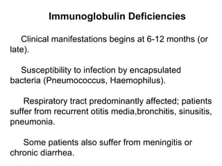 Immunoglobulin Deficiencies Clinical manifestations  begins  at 6-12 months  (or late).  Susceptibility to infection by encapsulated bacteria (Pneumococcus, Haemophilus) . Respiratory tract predominantly affected; patients suffer from recurrent otitis media,bronchitis, sinusitis, pneumonia . Some patients also suffer from meningitis or chronic diarrhea . 