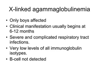 X-linked agammaglobulinemia Only boys affected Clinical manifestation usually begins at  6-12 months Severe and complicated respiratory tract infections. Very low levels of all immunoglobulin isotypes. B-cell not detected 