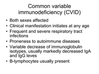 Common variable immunodeficiency (CVID) Both sexes affected Clinical manifestation initiates at any age Frequent and severe respiratory tract infections P r oneness to autoimmune diseases Vari ab le decrea s e of immunoglobulin isotypes, usually markedly decreased  I gA and  I gG leves B-lymphocy t es usually present  