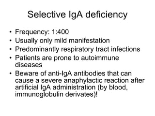 Selective IgA deficiency Frequency: 1:400 Usually only mild manifestation Predominantly respiratory tract infections Patients are prone to autoimmune diseases Beware of anti-IgA antibodies that can cause a severe anaphylactic reaction after artificial IgA administration (by blood, immunoglobulin derivates)! 