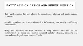 FATTY ACID OXIDATION AND IMMUNE FUNCTION
➢Fatty acid oxidation has key roles in the regulation of adaptive and innate immune
responses
➢Aerobic glycolysis that is often observed in inflammatory and rapidly proliferating
immune cells
➢Fatty acid oxidation has been observed in many immune cells that are not
inflammatory in nature and exhibit increased cellular lifespans, including M2
macrophages, Treg cells, and memory T cells
 