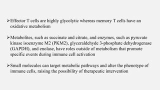 ➢Effector T cells are highly glycolytic whereas memory T cells have an
oxidative metabolism
➢Metabolites, such as succinate and citrate, and enzymes, such as pyruvate
kinase isoenzyme M2 (PKM2), glyceraldehyde 3-phosphate dehydrogenase
(GAPDH), and enolase, have roles outside of metabolism that promote
specific events during immune cell activation
➢Small molecules can target metabolic pathways and alter the phenotype of
immune cells, raising the possibility of therapeutic intervention
 