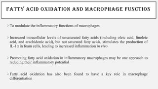FATTY ACID OXIDATION AND MACROPHAGE FUNCTION
➢To modulate the inflammatory functions of macrophages
➢Increased intracellular levels of unsaturated fatty acids (including oleic acid, linoleic
acid, and arachidonic acid), but not saturated fatty acids, stimulates the production of
IL-1α in foam cells, leading to increased inflammation in vivo.
➢Promoting fatty acid oxidation in inflammatory macrophages may be one approach to
reducing their inflammatory potential
➢Fatty acid oxidation has also been found to have a key role in macrophage
differentiation
 