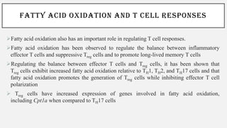 FATTY ACID OXIDATION AND T CELL RESPONSES
➢Fatty acid oxidation also has an important role in regulating T cell responses.
➢Fatty acid oxidation has been observed to regulate the balance between inflammatory
effector T cells and suppressive Treg cells and to promote long-lived memory T cells
➢Regulating the balance between effector T cells and Treg cells, it has been shown that
Treg cells exhibit increased fatty acid oxidation relative to TH1, TH2, and TH17 cells and that
fatty acid oxidation promotes the generation of Treg cells while inhibiting effector T cell
polarization
➢ Treg cells have increased expression of genes involved in fatty acid oxidation,
including Cpt1a when compared to TH17 cells
 