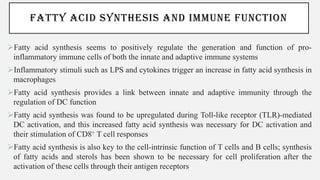FATTY ACID SYNTHESIS AND IMMUNE FUNCTION
➢Fatty acid synthesis seems to positively regulate the generation and function of pro-
inflammatory immune cells of both the innate and adaptive immune systems
➢Inflammatory stimuli such as LPS and cytokines trigger an increase in fatty acid synthesis in
macrophages
➢Fatty acid synthesis provides a link between innate and adaptive immunity through the
regulation of DC function
➢Fatty acid synthesis was found to be upregulated during Toll-like receptor (TLR)-mediated
DC activation, and this increased fatty acid synthesis was necessary for DC activation and
their stimulation of CD8+ T cell responses
➢Fatty acid synthesis is also key to the cell-intrinsic function of T cells and B cells; synthesis
of fatty acids and sterols has been shown to be necessary for cell proliferation after the
activation of these cells through their antigen receptors
 