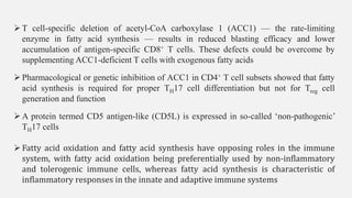 ➢T cell-specific deletion of acetyl-CoA carboxylase 1 (ACC1) — the rate-limiting
enzyme in fatty acid synthesis — results in reduced blasting efficacy and lower
accumulation of antigen-specific CD8+ T cells. These defects could be overcome by
supplementing ACC1-deficient T cells with exogenous fatty acids
➢Pharmacological or genetic inhibition of ACC1 in CD4+ T cell subsets showed that fatty
acid synthesis is required for proper TH17 cell differentiation but not for Treg cell
generation and function
➢A protein termed CD5 antigen-like (CD5L) is expressed in so-called ‘non-pathogenic’
TH17 cells
➢Fatty acid oxidation and fatty acid synthesis have opposing roles in the immune
system, with fatty acid oxidation being preferentially used by non-inflammatory
and tolerogenic immune cells, whereas fatty acid synthesis is characteristic of
inflammatory responses in the innate and adaptive immune systems
 