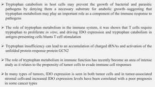 ➢ Tryptophan catabolism in host cells may prevent the growth of bacterial and parasitic
pathogens by denying them a necessary substrate for anabolic growth, suggesting that
tryptophan metabolism may play an important role as a component of the immune response to
pathogens
➢ The role of tryptophan metabolism in the immune system, it was shown that T cells require
tryptophan to proliferate in vitro, and driving IDO expression and tryptophan catabolism in
antigen-presenting cells blunts T cell stimulation
➢ Tryptophan insufficiency can lead to an accumulation of charged tRNAs and activation of the
unfolded protein response protein GCN2
➢The role of tryptophan metabolism in immune function has recently become an area of intense
study as it relates to the propensity of tumor cells to evade immune cell responses
➢In many types of tumors, IDO expression is seen in both tumor cells and in tumor-associated
stromal cells and increased IDO expression levels have been correlated with a poor prognosis
in some cancer types
 