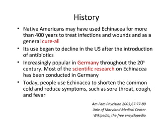 History 
• Native Americans may have used Echinacea for more 
than 400 years to treat infections and wounds and as a 
gene...