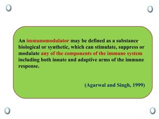 An immunomodulator may be defined as a substance,
biological or synthetic, which can stimulate, suppress or
modulate any of the components of the immune system
including both innate and adaptive arms of the immune
response.
(Agarwal and Singh, 1999)
 