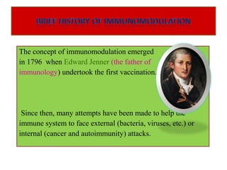 The concept of immunomodulation emerged
in 1796 when Edward Jenner (the father of
immunology) undertook the first vaccination.
Since then, many attempts have been made to help the
immune system to face external (bacteria, viruses, etc.) or
internal (cancer and autoimmunity) attacks.
 
