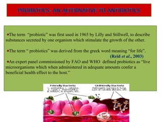 The term “probiotic” was first used in 1965 by Lilly and Stillwell, to describe
substances secreted by one organism which stimulate the growth of the other.
The term “ probiotics” was derived from the greek word meaning “for life”.
(Reid et al., 2003)
An expert panel commissioned by FAO and WHO defined probiotics as “live
microorganisms which when administered in adequate amounts confer a
beneficial health effect to the host.”
 