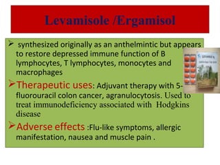 Levamisole /Ergamisol
 synthesized originally as an anthelmintic but appears
to restore depressed immune function of B
lymphocytes, T lymphocytes, monocytes and
macrophages
Therapeutic uses: Adjuvant therapy with 5-
fluorouracil colon cancer, agranulocytosis. Used to
treat immunodeficiency associated with Hodgkins
disease
Adverse effects :Flu-like symptoms, allergic
manifestation, nausea and muscle pain .
 