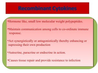 •Hormone like, small low molecular weight polypeptides.
•Maintain communication among cells to co-ordinate immune
response.
•Act synergistically or antagonistically thereby enhancing or
supressing their own production
•Autocrine, paracrine or endocrine in action.
•Causes tissue repair and provide resistance to infection
•Hormone like, small low molecular weight polypeptides.
•Maintain communication among cells to co-ordinate immune
response.
•Act synergistically or antagonistically thereby enhancing or
supressing their own production
•Autocrine, paracrine or endocrine in action.
•Causes tissue repair and provide resistance to infection
 