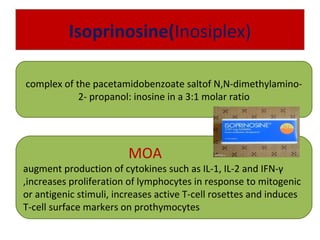 Isoprinosine(Inosiplex)
complex of the pacetamidobenzoate saltof N,N-dimethylamino-
2- propanol: inosine in a 3:1 molar ratio
MOA
augment production of cytokines such as IL-1, IL-2 and IFN-γ
,increases proliferation of lymphocytes in response to mitogenic
or antigenic stimuli, increases active T-cell rosettes and induces
T-cell surface markers on prothymocytes
 