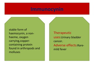 Immunocynin
stable form of
haemocynin, a non-
haeme, oxygen
carrying,copper-
containing protein
found in arthropods and
molluses
Therapeutic
uses:Urinary bladder
cancer.
Adverse effects:Rare-
mild fever
 